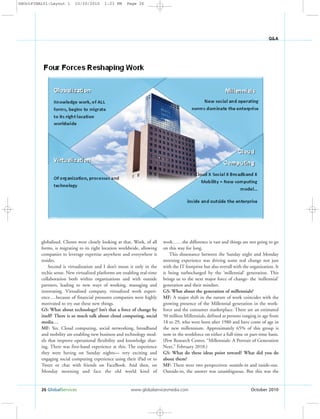 26 GlobalServices www.globalservicesmedia.com October 2010
Q&A
globalized. Clients were closely looking at that. Work, of all
forms, is migrating to its right location worldwide, allowing
companies to leverage expertise anywhere and everywhere it
resides.
Second is virtualization and I don’t mean it only in the
techie sense. New virtualized platforms are enabling real-time
collaboration both within organizations and with outside
partners, leading to new ways of working, managing and
innovating. Virtualized company, virtualized work experi-
ence….because of financial pressures companies were highly
motivated to try out these new things.
GS: What about technology? Isn’t that a force of change by
itself? There is so much talk about cloud computing, social
media…
MF: Yes. Cloud computing, social networking, broadband
and mobility are enabling new business and technology mod-
els that improve operational flexibility and knowledge shar-
ing. There was first-hand experience at this. The experience
they were having on Sunday nights— very exciting and
engaging social computing experience using their iPad or to
Tweet or chat with friends on FaceBook. And then, on
Monday morning and face the old world kind of
work……the difference is vast and things are not going to go
on this way for long.
This dissonance between the Sunday night and Monday
morning experience was driving some real change not just
with the IT footprint but also overall with the organization. It
is being turbocharged by the ‘millennial’ generation. This
brings us to the next major force of change- the ‘millennial’
generation and their mindset.
GS: What about the generation of millennials?
MF: A major shift in the nature of work coincides with the
growing presence of the Millennial generation in the work-
force and the consumer marketplace. There are an estimated
50 million Millennials, defined as persons ranging in age from
18 to 29, who were born after 1980 and have come of age in
the new millennium. Approximately 65% of this group is
now in the workforce on either a full-time or part-time basis.
(Pew Research Center, “Millennials: A Portrait of Generation
Next,” February 2010.)
GS: What do these ideas point toward? What did you do
about them?
MF: There were two perspectives: outside-in and inside-out.
Outside-in, the answer was unambiguous. But this was the
GSOctFINAL01:Layout 1 10/20/2010 1:23 PM Page 26
 