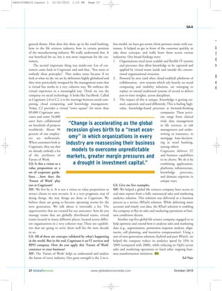 general theme. How does this show up in the retail banking,
how in the life sciences industry, how in certain portions
of the manufacturing industry. We really understand that. It
was beneficial for us, but it was more important for the cus-
tomers.
The second important thing was inside-out. Lot of cus-
tomers came back to Cognizant and said that, “You seem to
embody these principles”. That makes sense because if we
look at what we do- we are by definition highly globalized and
they were particularly intrigued by the management team that
is virtual but works in a very cohesive way. We embrace the
virtual experience in a meaningful way. Third, we run the
company on social technology. It looks like FaceBook. Called
as Cognizant 2.0 or C2, it is the marriage between social com-
puting, cloud computing, and knowledge management.
Today, C2 provides a virtual “town square” for more than
89,000 Cognizant asso-
ciates and some 54,000
users have collaborated
on hundreds of projects
worldwide. About 90
percent of our employ-
ees are millennials.
When customers look at
Cognizant, they say that
we already embody a lot
of the attributes of
Future of Work.
GS: Is this a vision or a
value proposition or a
set of corporate guide-
lines…..how does the
‘Future of Work’ play
out at Cognizant?
MF: We live by it. It is not a vision or value proposition to
attract clients or new recruits. It is a very pragmatic way of
doing things, the way things are done at Cognizant. We
believe these are going to become operating norms for the
next generation. We talk about it internally a lot. The
opportunities that are created for our associates- how do you
manage teams that are globally distributed teams, virtual
teams located in many different places, located across differ-
ent organizations in a very cohesive way. These are capabili-
ties that are going to serve them well for the next decade
or so.
GS: All of these are concepts validated by what’s happening
in the world. But in the end, Cognizant is an IT services and
BPO company. How do you apply this ‘Future of Work’
construct to your business?
MF: The ‘Future of Work’ helps us understand and analyze
the future of every industry. Our great strength is the 2-in-a-
box model, we have got senior client partners onsite with cus-
tomers. It helped us get in front of the customer quickly, to
take these concepts, and really hone them across various
industries. Our broad findings were:
1. Organizations need more scalable and flexible IT systems
and processes that allow knowledge to be captured and
applied by virtual teams inside and outside the conven-
tional organizational structure.
2. Powered by new (and often cloud-enabled) platforms of
collaboration, new systems which rely heavily on social
computing and mobility solutions, are emerging to
replace or extend traditional systems of record to deliver
just-in-time insights, across disciplines.
3. The impact of this is unique. Knowledge is getting cre-
ated, captured, and used differently. This is fueling high-
value, knowledge-based processes at forward-thinking
companies. These activi-
ties range from clinical
trials data management
in life sciences, to risk
management and under-
writing in insurance, to
mortgage loan-decision-
ing in retail banking,
among others.
Cognizant delivers IT
and business capabilities
to its clients. We do it by
combining applications,
platforms, infrastructure,
knowledge processes,
and domain expertise in
unique ways.
GS: Give me live examples.
MF: We helped a global life sciences company have access to
real-time reports from a fully outsourced sales and marketing
analytics solution. This solution was delivered as a business
process as a service (BPaaS) solution. While delivering more
accurate and timely cost data, the BPaaS solution is enabling
the company to flex its sales and marketing operations as busi-
ness conditions dictate.
Another top-five global life science company engaged us to
help optimize and extend how it analyzes sales and marketing
data (e.g., segmentation, promotion response analysis, align-
ments, call planning, and incentive compensation). Using a
mix of next-generation solutions (hybrid and pure BPaaS), we
helped the company reduce its analytics spend by 33% in
2009 (compared with 2008), while reducing its OpEx across
sales and marketing operations to fund other ongoing busi-
ness transformation initiatives.
Ed Nair
GS
27 GlobalServices www.globalservicesmedia.com October 2010
Q&A
T
i
S
(
u
I
e
C
“Change is accelerating as the global
recession gives birth to a “reset econ-
omy” in which organizations in every
industry are reassessing their business
models to overcome unpredictable
markets, greater margin pressures and
a drought in investment capital.”
GSOctFINAL01:Layout 1 10/20/2010 1:23 PM Page 27
 