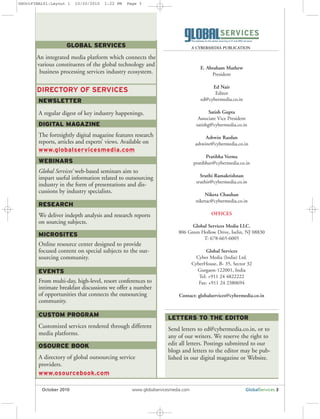 GLOBAL SERVICES
An integrated media platform which connects the
various constituents of the global technology and
business processing services industry ecosystem.
NEWSLETTER
A regular digest of key industry happenings.
DIGITAL MAGAZINE
The fortnightly digital magazine features research
reports, articles and experts’ views. Available on
www.globalservicesmedia.com
WEBINARS
Global Services’ web-based seminars aim to
impart useful information related to outsourcing
industry in the form of presentations and dis-
cussions by industry specialists.
RESEARCH
We deliver indepth analysis and research reports
on sourcing subjects.
MICROSITES
Online resource center designed to provide
focused content on special subjects to the out-
sourcing community.
EVENTS
From multi-day, high-level, resort conferences to
intimate breakfast discussions we offer a number
of opportunities that connects the outsourcing
community.
CUSTOM PROGRAM
Customized services rendered through different
media platforms.
OSOURCE BOOK
A directory of global outsourcing service
providers.
www.osourcebook.com
DIRECTORY OF SERVICES
E. Abraham Mathew
President
Ed Nair
Editor
ed@cybermedia.co.in
Satish Gupta
Associate Vice President
satishg@cybermedia.co.in
Ashwin Razdan
ashwinr@cybermedia.co.in
Pratibha Verma
pratibhav@cybermedia.co.in
Sruthi Ramakrishnan
sruthir@cybermedia.co.in
Niketa Chauhan
niketac@cybermedia.co.in
OFFICES
Global Services Media LLC.
806 Green Hollow Drive, Iselin, NJ 08830
T: 678-665-6005
Global Services
Cyber Media (India) Ltd.
CyberHouse, B- 35, Sector 32
Gurgaon-122001, India
Tel: +911 24 4822222
Fax: +911 24 2380694
Contact: globalservices@cybermedia.co.in
October 2010 www.globalservicesmedia.com GlobalServices 3
A CYBERMEDIA PUBLICATION
LETTERS TO THE EDITOR
Send letters to ed@cybermedia.co.in, or to
any of our writers. We reserve the right to
edit all letters. Postings submitted to our
blogs and letters to the editor may be pub-
lished in our digital magazine or Website.
GSOctFINAL01:Layout 1 10/20/2010 1:22 PM Page 3
 