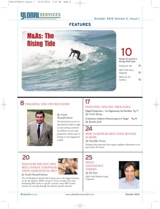 4 GlobalServices www.globalservicesmedia.com October 2010
October 2010 Volume 2, Issue 1
TRACKING THE OPD RECOVERY
By Sruthi
Ramakrishnan
The formula for recovery is
old fashioned: hold on tight
to your existing customers,
over-deliver on your value
proposition, and be open to
looking at new engagement
models.
FEATURES
Hunger for growth is
driving M&A deals
Fueling the tide 12
Q&A with Aaron
Solganick 15
M&As by the
numbers 16
10
24
WHAT
COGNIZANT
THINKS
By Ed Nair
Q&A with Malcolm Frank,
Cognizant
25
8
INDUSTRY-SPECIFIC BPO
WILL EVOLVE STRONGER
THAN HORIZONTAL BPO
by Sruthi Ramakrishnan
The US Healthcare Reform bill is being seen as the biggest bonanza
yet for the industry. While strong IT services vendors have been
developing BPO niches in specific verticals, newer BPO vendor
entrants are entering through the industry-specific domains.
20
WHY EUROPEAN RPO STAYS WITHIN
EUROPE
By Pratibha Verma
Stringent data protection laws require employee information to be
kept within the Union
17
INDUSTRY- SPECIFIC PROCESSES
Digital Production— An Opportunity for Providers Pg 17
By Vivek Shenoy
Is Insurance Analytics Outsourcing set to Surge? Pg 18
By Reetika Joshi
M&As: The
Rising Tide
GSOctFINAL01:Layout 1 10/20/2010 1:22 PM Page 4
 