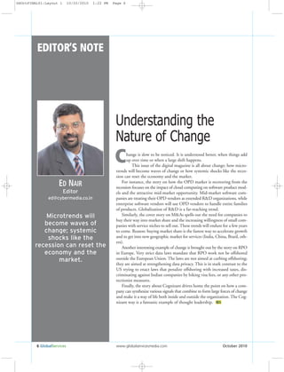 6 GlobalServices www.globalservicesmedia.com October 2010
ED NAIR
Editor
EDITOR’S NOTE
ed@cybermedia.co.in
Microtrends will
become waves of
change; systemic
shocks like the
recession can reset the
economy and the
market.
hange is slow to be noticed. It is understood better, when things add
up over time or when a large shift happens.
This issue of the digital magazine is all about change; how micro-
trends will become waves of change or how systemic shocks like the reces-
sion can reset the economy and the market.
For instance, the story on how the OPD market is recovering from the
recession focuses on the impact of cloud computing on software product mod-
els and the attractive mid-market opportunity. Mid-market software com-
panies are treating their OPD vendors as extended R&D organizations, while
enterprise software vendors will use OPD vendors to handle entire families
of products. Globalization of R&D is a far-reaching trend.
Similarly, the cover story on M&As spells out the need for companies to
buy their way into market share and the increasing willingness of small com-
panies with service niches to sell out. These trends will endure for a few years
to come. Reason: buying market share is the fastest way to accelerate growth
and to get into new geographic market for services (India, China, Brazil, oth-
ers).
Another interesting example of change is brought out by the story on RPO
in Europe. Very strict data laws mandate that RPO work not be offshored
outside the European Union. The laws are not aimed at curbing offshoring;
they are aimed at strengthening data privacy. This is in stark contrast to the
US trying to enact laws that penalize offshoring with increased taxes, dis-
criminating against Indian companies by hiking visa fees, or any other pro-
tectionist measures.
Finally, the story about Cognizant drives home the point on how a com-
pany can synthesize various signals that combine to form large forces of change
and make it a way of life both inside and outside the organization. The Cog-
nizant way is a fantastic example of thought leadership. GS
C
Understanding the
Nature of Change
GSOctFINAL01:Layout 1 10/20/2010 1:22 PM Page 6
 