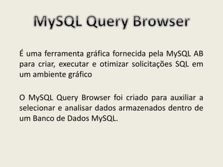É uma ferramenta gráfica fornecida pela MySQL AB
para criar, executar e otimizar solicitações SQL em
um ambiente gráfico
O MySQL Query Browser foi criado para auxiliar a
selecionar e analisar dados armazenados dentro de
um Banco de Dados MySQL.
 