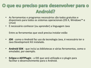 • As ferramentas e programas necessários são todos gratuitos e
disponíveis para todos os sistemas operacionais (OS X, Windows™ e
Linux)
• É necessário conhecer (ou aprender) a linguagem Java
Entre as ferramentas que você precisa instalar estão
• JDK - como o Android faz uso da tecnologia Java, é necessário ter o
Java Development Kit instalado.
• Android SDK - que inclui as bibliotecas e várias ferramentas, como o
emulador, por exemplo.
• Eclipse e ADTPlugin - a IDE que será utilizada e o plugin para
facilitar o desenvolvimento para o Android.
 