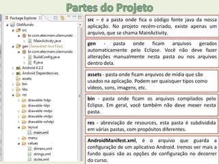 src – é a pasta onde fica o código fonte java da nossa
aplicação. No projeto recém-criado, existe apenas um
arquivo, que se chama MainActivity.
gen - pasta onde ficam arquivos gerados
automaticamente pelo Eclipse. Você não deve fazer
alterações manualmente nesta pasta ou nos arquivos
dentro dela.
assets - pasta onde ficam arquivos de mídia que são
usados na aplicação. Podem ser quaisquer tipos como
vídeos, sons, imagens, etc.
bin - pasta onde ficam os arquivos compilados pelo
Eclipse. Em geral, você também não deve mexer nesta
pasta.
res - abreviação de resources, esta pasta é subdividida
em várias pastas, com propósitos diferentes.
AndroidManifest.xml, é o arquivo que guarda a
configuração de um aplicativo Android. Iremos ver mais a
fundo quais são as opções de configuração no decorrer
do curso.
 