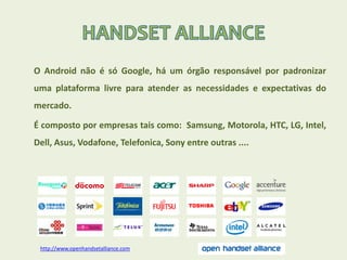 O Android não é só Google, há um órgão responsável por padronizar
uma plataforma livre para atender as necessidades e expectativas do
mercado.
É composto por empresas tais como: Samsung, Motorola, HTC, LG, Intel,
Dell, Asus, Vodafone, Telefonica, Sony entre outras ....
http://www.openhandsetalliance.com
 