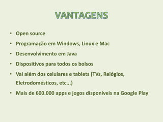 • Open source
• Programação em Windows, Linux e Mac
• Desenvolvimento em Java
• Dispositivos para todos os bolsos
• Vai além dos celulares e tablets (TVs, Relógios,
Eletrodomésticos, etc...)
• Mais de 600.000 apps e jogos disponíveis na Google Play
 
