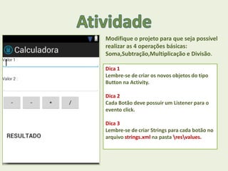 Modifique o projeto para que seja possível
realizar as 4 operações básicas:
Soma,Subtração,Multiplicação e Divisão.
Dica 1
Lembre-se de criar os novos objetos do tipo
Button na Activity.
Dica 2
Cada Botão deve possuir um Listener para o
evento click.
Dica 3
Lembre-se de criar Strings para cada botão no
arquivo strings.xml na pasta resvalues.
 