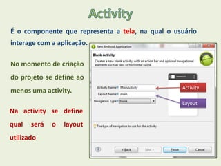 É o componente que representa a tela, na qual o usuário
interage com a aplicação.
No momento de criação
do projeto se define ao
menos uma activity.
Na activity se define
qual será o layout
utilizado
Activity
Layout
 