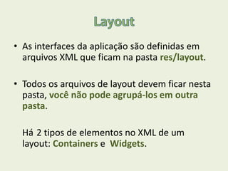 • As interfaces da aplicação são definidas em
arquivos XML que ficam na pasta res/layout.
• Todos os arquivos de layout devem ficar nesta
pasta, você não pode agrupá-los em outra
pasta.
Há 2 tipos de elementos no XML de um
layout: Containers e Widgets.
 