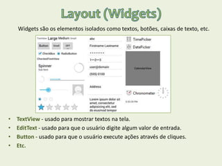 Widgets são os elementos isolados como textos, botões, caixas de texto, etc.
• TextView - usado para mostrar textos na tela.
• EditText - usado para que o usuário digite algum valor de entrada.
• Button - usado para que o usuário execute ações através de cliques.
• Etc.
 