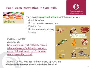15
Food-waste prevention in Catalonia
The diagnosis proposed actions for following sectors:
• Administration
• Production and manufacture
• Distribution
• Restaurants and catering
• Homes
Published in 2012
Available at:
http://residus.gencat.cat/web/.conten
t/home/lagencia/publicacions/centre_
catala_del_reciclatge__ccr/guia_cons
um_responsable_en.pdf
Diagnosis of food wastage in the primary, agrifood and
wholesale distribution sectors scheduled for 2016
 