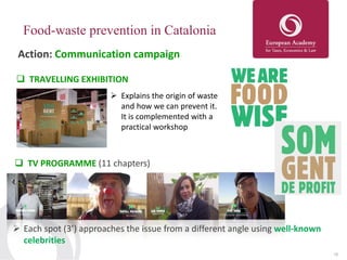 16
Food-waste prevention in Catalonia
Action: Communication campaign
 TRAVELLING EXHIBITION
 Explains the origin of waste
and how we can prevent it.
It is complemented with a
practical workshop
 TV PROGRAMME (11 chapters)
 Each spot (3’) approaches the issue from a different angle using well-known
celebrities
 
