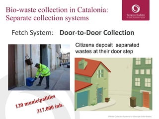 Citizens deposit separated
wastes at their door step
Fetch System: Door-to-Door Collection
Efficient Collection Systems for Municipal Solid Wastes
Bio-waste collection in Catalonia:
Separate collection systems
 