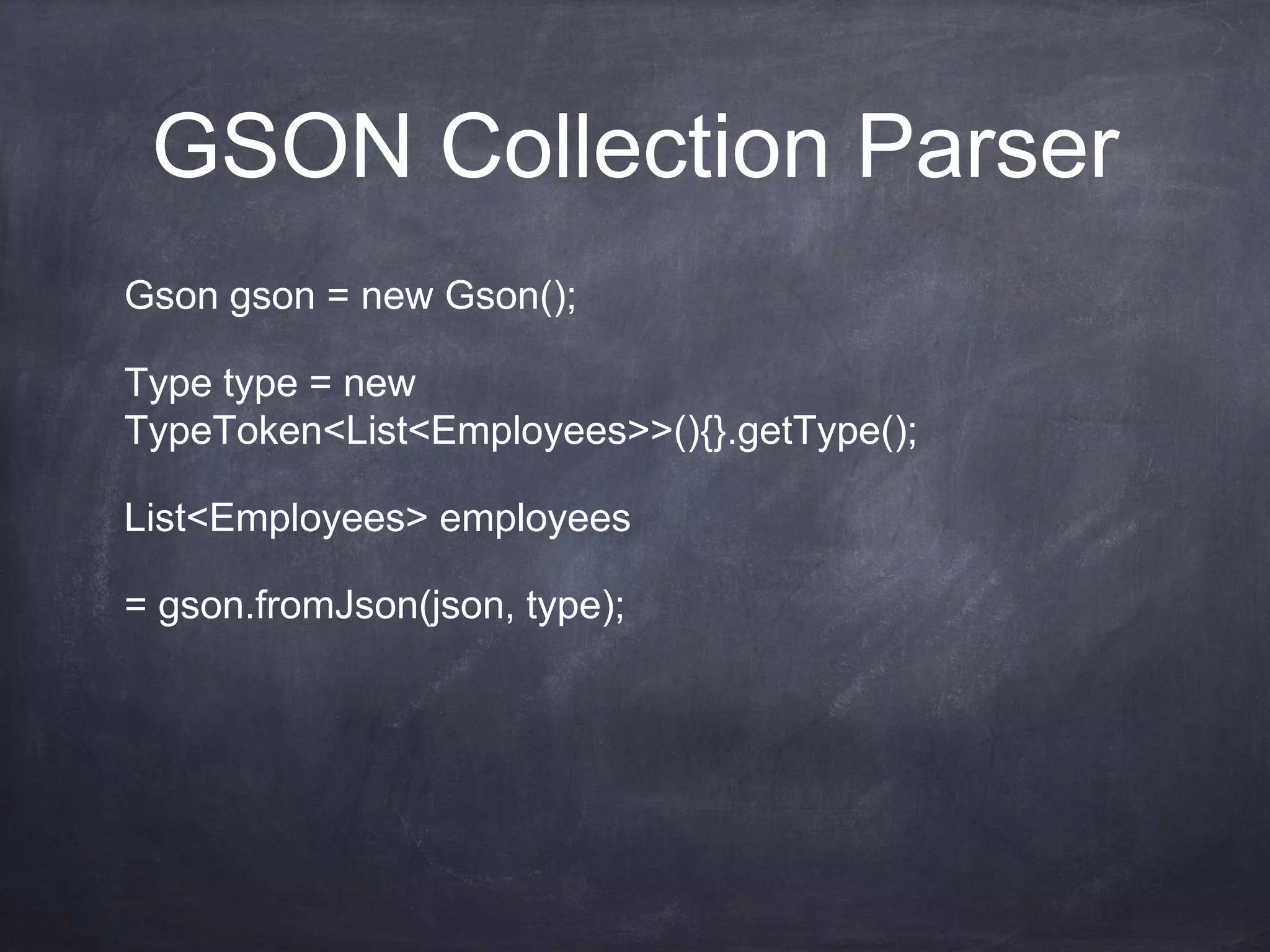 GSON Collection Parser
Gson gson = new Gson();
Type type = new
TypeToken<List<Employees>>(){}.getType();
List<Employees> employees
= gson.fromJson(json, type);