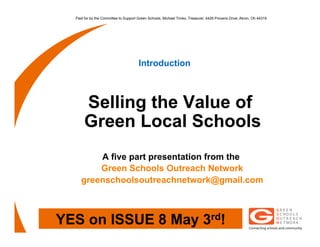 Paid for by the Committee to Support Green Schools, Michael Trinko, Treasurer, 4426 Provens Drive, Akron, Oh 44319




                                       Introduction



       Selling the Value of
       Green Local Schools
         A five part presentation from the
         Green Schools Outreach Network
     greenschoolsoutreachnetwork@gmail.com



YES on ISSUE 8 May 3rd!
 