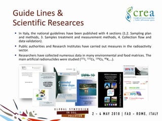Guide Lines &
Scientific Researces
 In Italy, the national guidelines have been published with 4 sections (1.2. Sampling plan
and methods, 3. Samples treatment and measurement methods, 4. Collection flow and
data validation).
 Public authorities and Research Institutes have carried out measures in the radioactivity
sector.
 Researchers have collected numerous data in many environmental and food matrices. The
main artificial radionuclides were studied (131I, 137Cs, 134Cs, 40K,…).
 