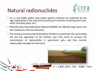  Th, U, and 226Ra (alpha, beta and/or gamma emitters) are important for the
high radiotoxicity in the industrial processing of materials containing them (soil,
water, farmland, plant, etc).
 Naturally Occurring Radioactive Material (NORM) has affected large areas near
the installations chemical industries.
 The mining and processing of phosphate fertilizers contaminate the surrounding
soil and the application of the fertilizer over time tends to increase the
concentration of radionuclides in agricultural soils, and thus transfer
radionuclides through the food chain.
Natural radionuclides
 