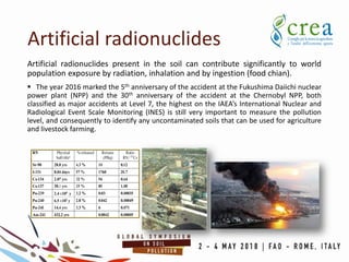 Artificial radionuclides
Artificial radionuclides present in the soil can contribute significantly to world
population exposure by radiation, inhalation and by ingestion (food chian).
 The year 2016 marked the 5th anniversary of the accident at the Fukushima Daiichi nuclear
power plant (NPP) and the 30th anniversary of the accident at the Chernobyl NPP, both
classified as major accidents at Level 7, the highest on the IAEA’s International Nuclear and
Radiological Event Scale Monitoring (INES) is still very important to measure the pollution
level, and consequently to identify any uncontaminated soils that can be used for agriculture
and livestock farming.
 