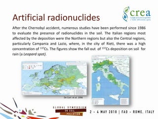 After the Chernobyl accident, numerous studies have been performed since 1986
to evaluate the presence of radionuclides in the soil. The Italian regions most
affected by the deposition were the Northern regions but also the Central regions,
particularly Campania and Lazio, where, in the city of Rieti, there was a high
concentration of 137Cs. The figures show the fall out of 137Cs deposition on soil for
rain (a Leopard spot).
Artificial radionuclides
De Cort et al. 1996
 