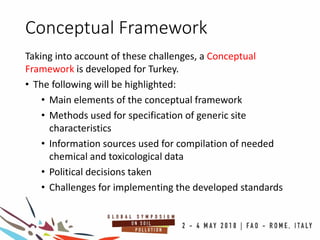 Conceptual Framework
Taking into account of these challenges, a Conceptual
Framework is developed for Turkey.
• The following will be highlighted:
• Main elements of the conceptual framework
• Methods used for specification of generic site
characteristics
• Information sources used for compilation of needed
chemical and toxicological data
• Political decisions taken
• Challenges for implementing the developed standards
 