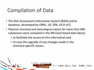 Compilation of Data
• The Risk Assessment Information System (RAIS) online
database, developed by ORNL, US. EPA, US D of E.
• Physical-chemical and toxicological values for more than 800
substances were compiled in the MS Excel based data library
• to facilitate the access to this information and
• to ease the upgrade of any changes made in the
chemical-specific values.
 