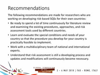 Recommendations
The following recommendations are made for researchers who are
working on developing risk-based SQSs for their own countries:
• Be ready to spend a lot of time continuously for literature review
and examining the existing procedures, approaches, and risk
assessment tools used by different countries.
• Learn and evaluate the special conditions and needs of your
country so that the procedure you develop for your country is
practically feasible to implement.
• Work with a multidisciplinary team of national and international
experts.
• Understand that risk assessment is still a developing process and
updates and modifications will continuously become necessary.
 