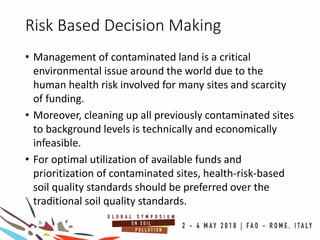 Risk Based Decision Making
• Management of contaminated land is a critical
environmental issue around the world due to the
human health risk involved for many sites and scarcity
of funding.
• Moreover, cleaning up all previously contaminated sites
to background levels is technically and economically
infeasible.
• For optimal utilization of available funds and
prioritization of contaminated sites, health-risk-based
soil quality standards should be preferred over the
traditional soil quality standards.
 