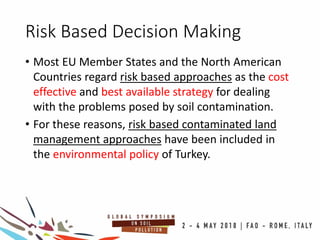 Risk Based Decision Making
• Most EU Member States and the North American
Countries regard risk based approaches as the cost
effective and best available strategy for dealing
with the problems posed by soil contamination.
• For these reasons, risk based contaminated land
management approaches have been included in
the environmental policy of Turkey.
 