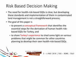 Risk Based Decision Making
• The need for health-risk-based SQSs is clear, but developing
these standards and implementation of them in contaminated
land management is not a straightforward process;
• The goal of this paper is
 to present a conceptual framework that identifies the
essential steps for the derivation of human health risk-
based SQSs for Turkey, and
 to share Turkey’s experience to shed some light on various
problems that might be common for other countries
planning to develop their own health-risk-based SSQs.
 