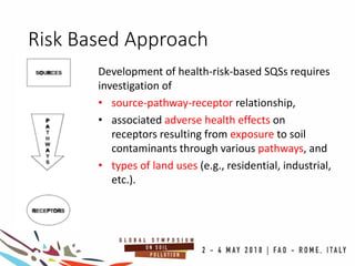 Risk Based Approach
Development of health-risk-based SQSs requires
investigation of
• source-pathway-receptor relationship,
• associated adverse health effects on
receptors resulting from exposure to soil
contaminants through various pathways, and
• types of land uses (e.g., residential, industrial,
etc.).
 