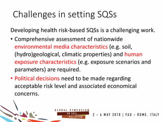 Challenges in setting SQSs
Developing health risk-based SQSs is a challenging work.
• Comprehensive assessment of nationwide
environmental media characteristics (e.g. soil,
(hydro)geological, climatic properties) and human
exposure characteristics (e.g. exposure scenarios and
parameters) are required.
• Political decisions need to be made regarding
acceptable risk level and associated economical
concerns.
 