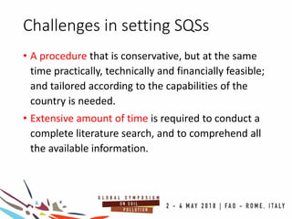 Challenges in setting SQSs
• A procedure that is conservative, but at the same
time practically, technically and financially feasible;
and tailored according to the capabilities of the
country is needed.
• Extensive amount of time is required to conduct a
complete literature search, and to comprehend all
the available information.
 