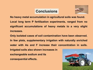 No heavy metal accumulation in agricultural soils was found.
Local long term P fertilization experiments, ranged from no
significant accumulations of heavy metals to a very slight
increases.
Only isolated cases of soil contamination have been observed.
In few plots, supplementary irrigation with naturally enriched
water with As and F increase their concentration in soils.
Irrigated soils also shown increases in
exchangeable sodium and its
consequential effects.
Conclusions
 