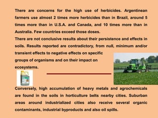There are concerns for the high use of herbicides. Argentinean
farmers use almost 2 times more herbicides than in Brazil, around 5
times more than in U.S.A. and Canada, and 10 times more than in
Australia. Few countries exceed those doses.
There are not conclusive results about their persistence and effects in
soils. Results reported are contradictory, from null, minimum and/or
transient effects to negative effects on specific
groups of organisms and on their impact on
ecosystems.
Conversely, high accumulation of heavy metals and agrochemicals
are found in the soils in horticulture belts nearby cities. Suburban
areas around industrialized cities also receive several organic
contaminants, industrial byproducts and also oil spills.
 