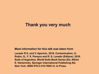 Thank you very much
Most information for this talk was taken from
Lavado R.S. and V. Aparicio. 2018. Contamination. In
Rubio, G., F. X. Pereyra and R. S. Lavado (Editors). 2018.
Soils of Argentina. World Soils Book Series (Ed. Alfred
E. Hartemink). Springer International Publishing AG,
New York. ISBN 978-3-319-76851-9. In Press.
 