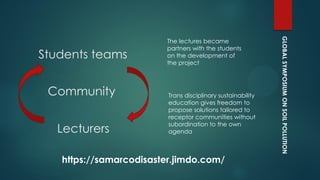 GLOBALSYMPOSIUMONSOILPOLLUTION
Community
Lecturers
The lectures became
partners with the students
on the development of
the project
Trans disciplinary sustainability
education gives freedom to
propose solutions tailored to
receptor communities without
subordination to the own
agenda
Students teams
https://samarcodisaster.jimdo.com/
 