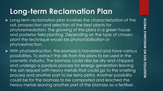 GLOBALSYMPOSIUMONSOILPOLLUTION
Long-term Reclamation Plan
 Long-term reclamation plan involves the characterisation of the
soil, prospection and selection of the best plants for
phytoremediation. The growing of the plans in a green house
and posterior field planting. Depending on the type of chosen
plant the technique would be phytostabilisation or
phytoextraction.
 With phytoextraction, the biomass is harvested and have various
possibilities. To extract the oils from the plans to be used in the
cosmetic industry. The biomass could also be dry and chipped
and undergo a pyrolysis process for energy generation leaving
the ash request with heavy metals that could go to the smelting
process and another part to be terra petra. Another possibility
could be for the biomass to be composted and leached the
heavy metals leaving another part of the biomass as a fertiliser.
 
