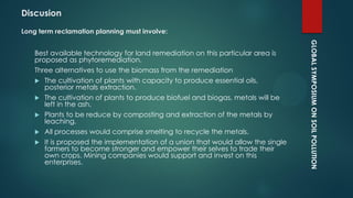 GLOBALSYMPOSIUMONSOILPOLLUTION
Long term reclamation planning must involve:
Best available technology for land remediation on this particular area is
proposed as phytoremediation.
Three alternatives to use the biomass from the remediation
 The cultivation of plants with capacity to produce essential oils,
posterior metals extraction.
 The cultivation of plants to produce biofuel and biogas, metals will be
left in the ash.
 Plants to be reduce by composting and extraction of the metals by
leaching.
 All processes would comprise smelting to recycle the metals.
 It is proposed the implementation of a union that would allow the single
farmers to become stronger and empower their selves to trade their
own crops. Mining companies would support and invest on this
enterprises.
Discusion
 