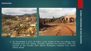 GLOBALSYMPOSIUMONSOILPOLLUTION
Introduction
 On November 5, 2015, 34 million cubic meters of iron ore tailings were
dumped from the mining complex operated by Samarco after the
rupture of the Fundão dam (Bento Rodrigues, Mariana City, Minas
Gerais, Brazil)
 