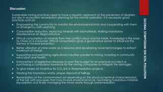 GLOBALSYMPOSIUMONSOILPOLLUTION
Discussion:
Sustainable mining practices need to have a heuristic approach to the prevention of disasters
but also in ecosystem remediation planning for the normal operation. It is necessary good
practices such as:
 Empowering the community to monitor the environmental limits and cooperating with them
on Emergency Drill's planning.
 Consumption reduction, replacing minerals with biomaterials, Making mandatory
obsolescence an illegal practice.
 Ethical consumption of minerals from free conflict areas and fair trade, Knowledge is the base
to chose as a consumer. Ethical consumerism gives a governance power to influence the
fairness of mineral extraction.
 Better utilization of mine waste as a resource and developing novel technologies to extract
maximum of metals.
 Supporting and promoting agricultural industries parallel to mining, Investing in community
education and health.
 Enforcement of legislative measures to plan the budget for an eventual accident or
purchasing a compulsory insurance for the mining companies to mitigate the damages.
 To give miners an incentive for CO2 sink in fitoremediation projects.
 Treating the hazardous waste, proper disposal of tailings.
 Remediation of the contaminated soil depending on the physicochemical characterization
of the soil, with processes that may involve physical removal, neutralizing hazardous material,
bio-sorption and finally managing the mines waste through bioremediation.
 