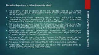 GLOBALSYMPOSIUMONSOILPOLLUTION
Discussion: Experiment in pots with aromatic plants
 The analysis of the conditions of the MT reported were low in nutrient
contents (Ca, Mg, P, K) and organic matter, carbon and nitrogen are very
low for the crops.
 The sodium content is also extremely high, typical of a saline soil. It can be
observed in the pot experiment that the plants had a compromised
development when grown only on the soil-mining tailings.
 The low levels of nutrients present in the tailings, as well as high levels of Fe,
Mn and Na affected especially the species Cymbopogon citratus, which
had the worst development during the experimental period.
 Interstingly, the species Cymbopogon winterianus and Chrysopogon
zizanioides presented better growing in the presence of organic compost
(Compost with good contents of nutrients.
 The species Chrysopogon zizanioides showed the highest growth in the
experiment in pots, even growing only in the presence of soil-mine tailings.
 The use of mycorrhizae did not contribute to the parameters evaluated.
 Additionally, Arsenic and Cadmium are above the permissible limits as
above noticed, according to (IBAMA 2015).
 