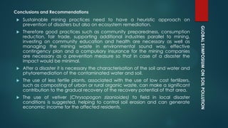 GLOBALSYMPOSIUMONSOILPOLLUTION
Conclusions and Recommendations
 Sustainable mining practices need to have a heuristic approach on
prevention of disasters but also on ecosystem remediation.
 Therefore good practices such as community preparedness, consumption
reduction, fair trade, supporting additional industries parallel to mining,
investing on community education and health are necessary as well as
managing the mining waste in environmental sound way, effective
contingency plan and a compulsory insurance for the mining companies
are necessary as a prevention measure so that in case of a disaster the
impact would be minimal.
 After a disaster it is necessary the characterisation of the soil and water and
phytoremediation of the contaminated water and soil.
 The use of less fertile plants, associated with the use of low cost fertilizers,
such as composting of urban or rural organic waste, can make a significant
contribution to the gradual recovery of the recovery potential of that area.
 The use of vetiver (Chrysopogon zizanioides) to field in local disaster
conditions is suggested, helping to control soil erosion and can generate
economic income for the affected residents.
 