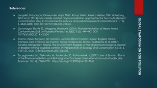 GLOBALSYMPOSIUMONSOILPOLLUTION
References
 Langella, Francesca; Grawunder, Anja; Stark, Romy; Weist, Aileen; Merten, Dirk; Haferburg,
Götz et al. (2014): Microbially assisted phytoremediation approaches for two multi-element
contaminated sites. In: Environmental science and pollution research international 21 (11),
S. 6845–6858. DOI: 10.1007/s11356-013-2165-0.
 Ochonogor, Richie O.; Atagana, Harrison I. (2014): Phytoremediation of Heavy Metal
Contaminated Soil by Psoralea Pinnata. In: IJESD 5 (5), 449-443. DOI:
10.7763/IJESD.2014.V5.524.
 Carmo, Flávio Fonseca do; Kamino, Luciana Hiromi Yoshino; Junior, Rogério Tobias;
Campos, Iara Christina de; Carmo, Felipe Fonseca do; Silvino, Guilherme et al. (2017):
Fundão tailings dam failures. The environment tragedy of the largest technological disaster
of Brazilian mining in global context. In: Perspectives in Ecology and Conservation 15 (3), S.
145–151. DOI: 10.1016/j.pecon.2017.06.002.
 Szczygłowska, M., Piekarska, A., Konieczka, P., & Namieśnik, J. (2011). Use of Brassica Plants
in the Phytoremediation and Biofumigation Processes. International Journal of Molecular
Sciences, 12(11), 7760–7771. http://doi.org/10.3390/ijms12117760
 