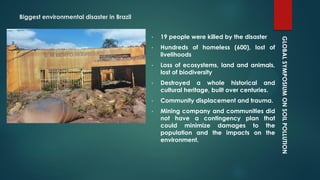 GLOBALSYMPOSIUMONSOILPOLLUTION
Biggest environmental disaster in Brazil
• 19 people were killed by the disaster
• Hundreds of homeless (600), lost of
livelihoods
• Loss of ecosystems, land and animals,
lost of biodiversity
• Destroyed a whole historical and
cultural heritage, built over centuries.
• Community displacement and trauma.
• Mining company and communities did
not have a contingency plan that
could minimize damages to the
population and the impacts on the
environment.
 