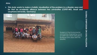 GLOBALSYMPOSIUMONSOILPOLLUTION
Aims
 This study wants to make a holistic visualisation of the problem in a disaster area and
for that an academic alliance between two universities (CEFET-MG, Brazil and
Leuphana University, Germany)
Students of the Environmental
and Sanitary Engineering course
at CEFET-MG, Brazil visiting Bento
Rodrigues (two years after the
disaster)
 