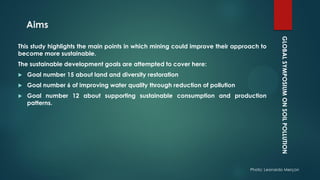GLOBALSYMPOSIUMONSOILPOLLUTION
Photo: Leonardo Merçon
Aims
This study highlights the main points in which mining could improve their approach to
become more sustainable.
The sustainable development goals are attempted to cover here:
 Goal number 15 about land and diversity restoration
 Goal number 6 of improving water quality through reduction of pollution
 Goal number 12 about supporting sustainable consumption and production
patterns.
 