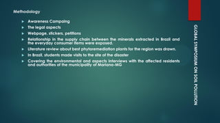 GLOBALSYMPOSIUMONSOILPOLLUTION
Methodology
 Awareness Campaing
 The legal aspects
 Webpage, stickers, petitions
 Relationship in the supply chain between the minerals extracted in Brazil and
the everyday consumer items were exposed.
 Literature review about best phytoremediation plants for the region was drawn.
 In Brazil, students made visits to the site of the disaster
 Covering the environmental and aspects Interviews with the affected residents
and authorities of the municipality of Mariana-MG
 