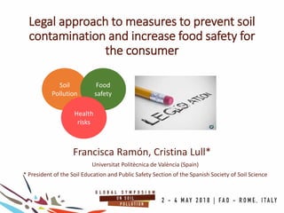 Legal approach to measures to prevent soil
contamination and increase food safety for
the consumer
Francisca Ramón, Cristina Lull*
Universitat Politècnica de València (Spain)
* President of the Soil Education and Public Safety Section of the Spanish Society of Soil Science
Soil
Pollution
Food
safety
Health
risks
 