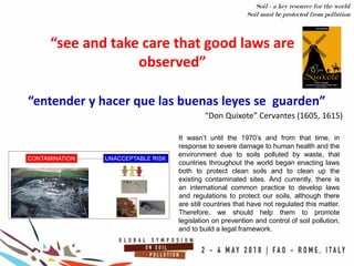 “entender y hacer que las buenas leyes se guarden”
“see and take care that good laws are
observed”
“Don Quixote” Cervantes (1605, 1615)
Soil - a key resource for the world
Soil must be protected from pollution
It wasn’t until the 1970’s and from that time, in
response to severe damage to human health and the
environment due to soils polluted by waste, that
countries throughout the world began enacting laws
both to protect clean soils and to clean up the
existing contaminated sites. And currently, there is
an international common practice to develop laws
and regulations to protect our soils, although there
are still countries that have not regulated this matter.
Therefore, we should help them to promote
legislation on prevention and control of soil pollution,
and to build a legal framework.
 