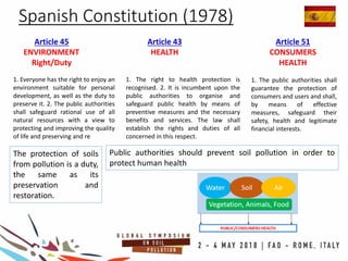 Spanish Constitution (1978)
Article 43
HEALTH
Article 45
ENVIRONMENT
Right/Duty
Article 51
CONSUMERS
HEALTH
The protection of soils
from pollution is a duty,
the same as its
preservation and
restoration.
Public authorities should prevent soil pollution in order to
protect human health
1. Everyone has the right to enjoy an
environment suitable for personal
development, as well as the duty to
preserve it. 2. The public authorities
shall safeguard rational use of all
natural resources with a view to
protecting and improving the quality
of life and preserving and re
1. The right to health protection is
recognised. 2. It is incumbent upon the
public authorities to organise and
safeguard public health by means of
preventive measures and the necessary
benefits and services. The law shall
establish the rights and duties of all
concerned in this respect.
1. The public authorities shall
guarantee the protection of
consumers and users and shall,
by means of effective
measures, safeguard their
safety, health and legitimate
financial interests.
 